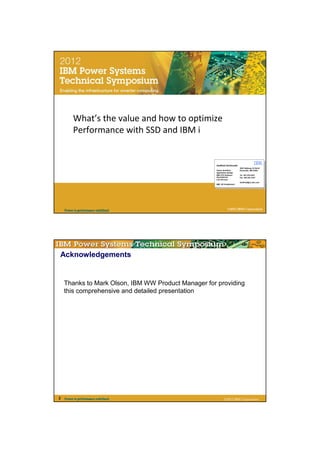 IBM




         What’s the value and how to optimize
         Performance with SSD and IBM i


                                                    Gottfried Schimunek
                                                                          3605 Highway 52 North
                                                    Senior Architect      Rochester, MN 55901
                                                    Application Design
                                                    IBM STG Software      Tel 507-253-2367
                                                    Development           Fax 845-491-2347
                                                    Lab Services
                                                                          Gottfried@us.ibm.com
                                                    IBM ISV Enablement




    Power is performance redefined                              ©2012 IBM Corporation




Acknowledgements


    Thanks to Mark Olson, IBM WW Product Manager for providing
    this comprehensive and detailed presentation




2   Power is performance redefined                          ©2012 IBM Corporation
 