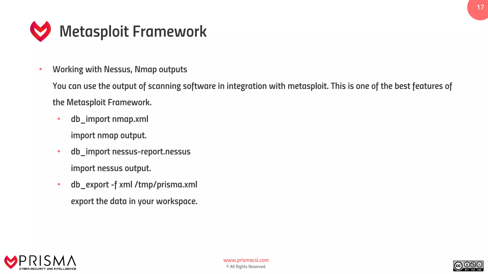 www.prismacsi.com
© All Rights Reserved.
17
Metasploit Framework
• Working with Nessus, Nmap outputs
You can use the output of scanning software in integration with metasploit. This is one of the best features of
the Metasploit Framework.
• db_import nmap.xml
import nmap output.
• db_import nessus-report.nessus
import nessus output.
• db_export -f xml /tmp/prisma.xml
export the data in your workspace.
 