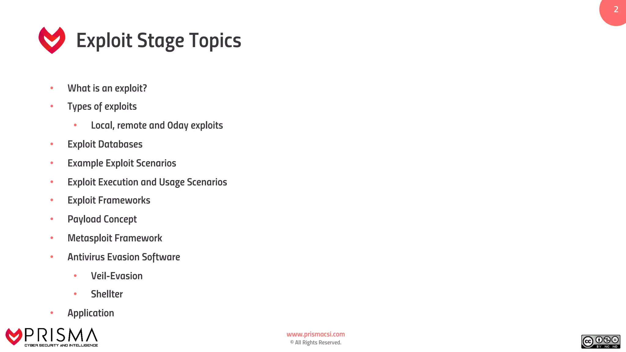 www.prismacsi.com
© All Rights Reserved.
2
Exploit Stage Topics
• What is an exploit?
• Types of exploits
• Local, remote and 0day exploits
• Exploit Databases
• Example Exploit Scenarios
• Exploit Execution and Usage Scenarios
• Exploit Frameworks
• Payload Concept
• Metasploit Framework
• Antivirus Evasion Software
• Veil-Evasion
• Shellter
• Application
 