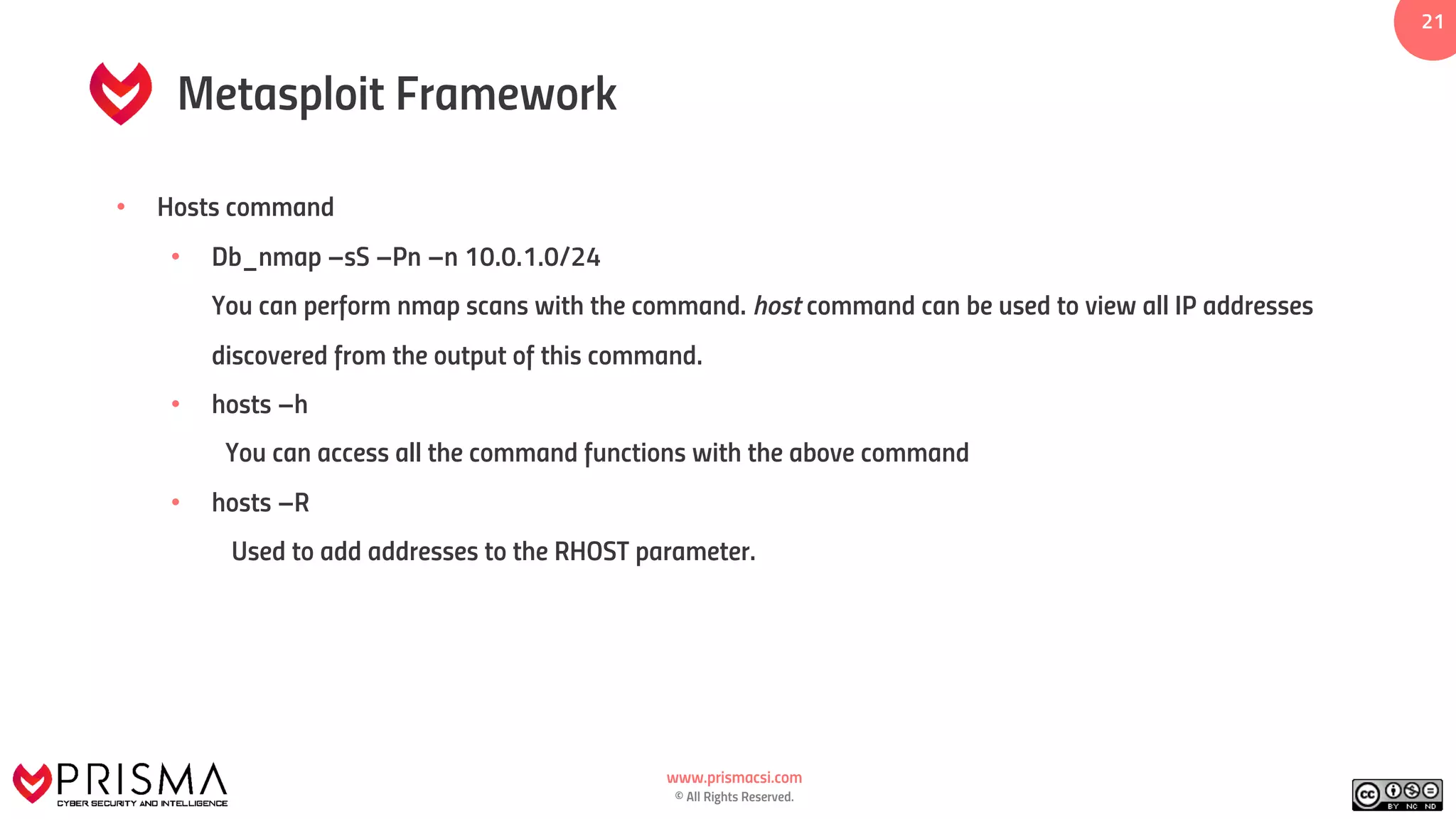 www.prismacsi.com
© All Rights Reserved.
21
Metasploit Framework
• Hosts command
• Db_nmap –sS –Pn –n 10.0.1.0/24
You can perform nmap scans with the command. host command can be used to view all IP addresses
discovered from the output of this command.
• hosts –h
You can access all the command functions with the above command
• hosts –R
Used to add addresses to the RHOST parameter.
 
