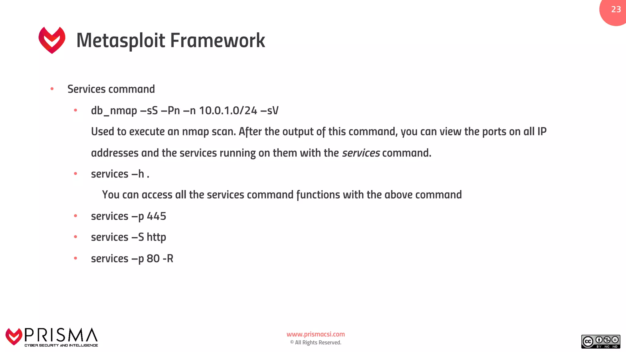 www.prismacsi.com
© All Rights Reserved.
23
Metasploit Framework
• Services command
• db_nmap –sS –Pn –n 10.0.1.0/24 –sV
Used to execute an nmap scan. After the output of this command, you can view the ports on all IP
addresses and the services running on them with the services command.
• services –h .
You can access all the services command functions with the above command
• services –p 445
• services –S http
• services –p 80 -R
 