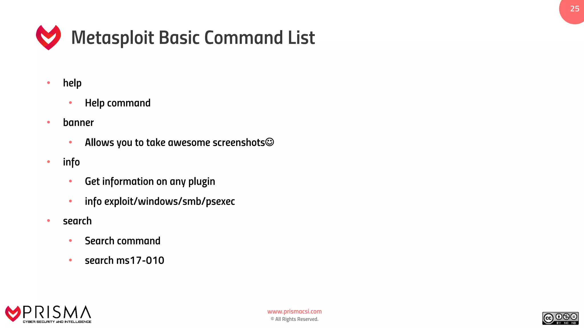 www.prismacsi.com
© All Rights Reserved.
25
Metasploit Basic Command List
• help
• Help command
• banner
• Allows you to take awesome screenshotsJ
• info
• Get information on any plugin
• info exploit/windows/smb/psexec
• search
• Search command
• search ms17-010
 
