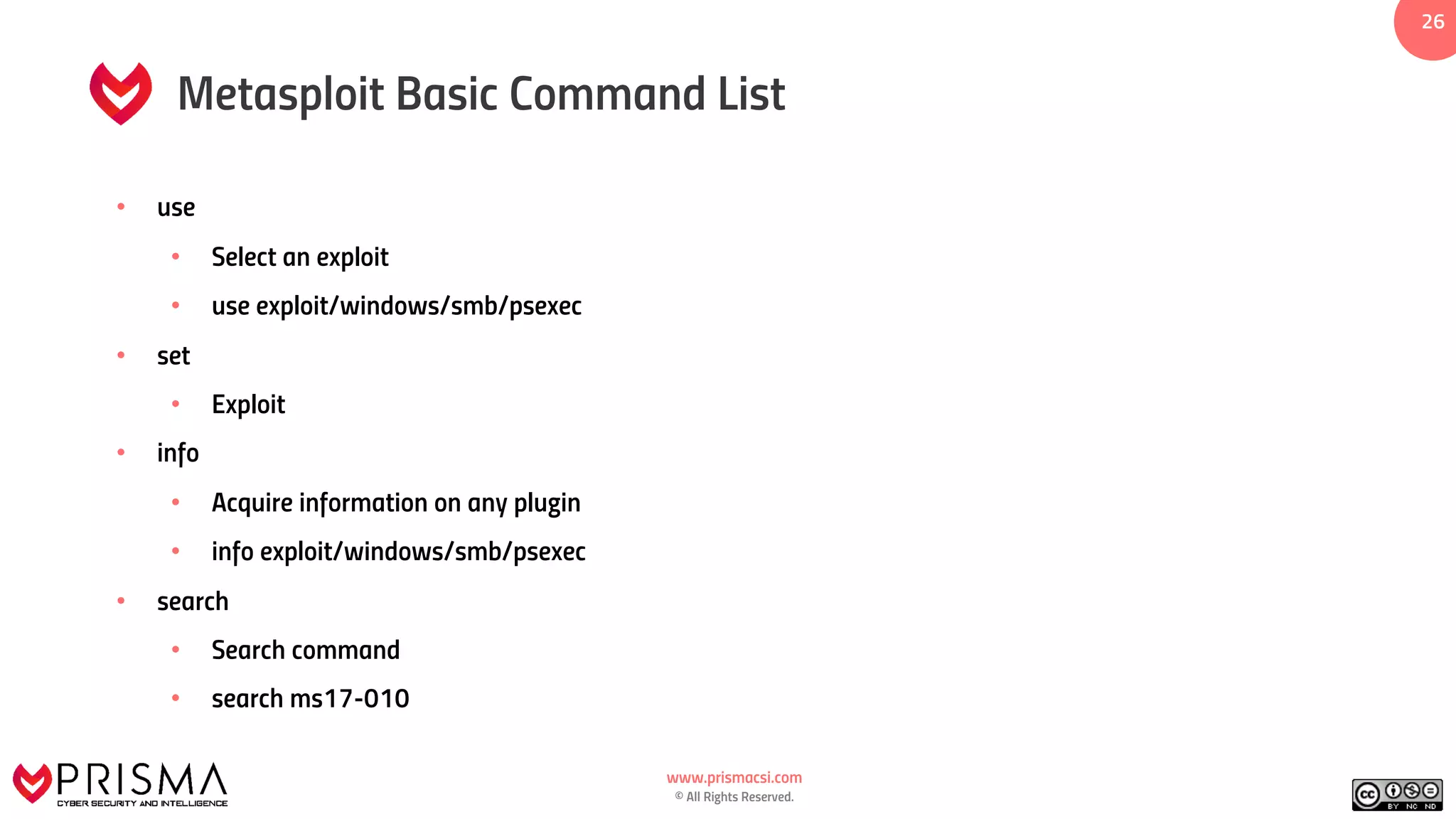 www.prismacsi.com
© All Rights Reserved.
26
Metasploit Basic Command List
• use
• Select an exploit
• use exploit/windows/smb/psexec
• set
• Exploit
• info
• Acquire information on any plugin
• info exploit/windows/smb/psexec
• search
• Search command
• search ms17-010
 