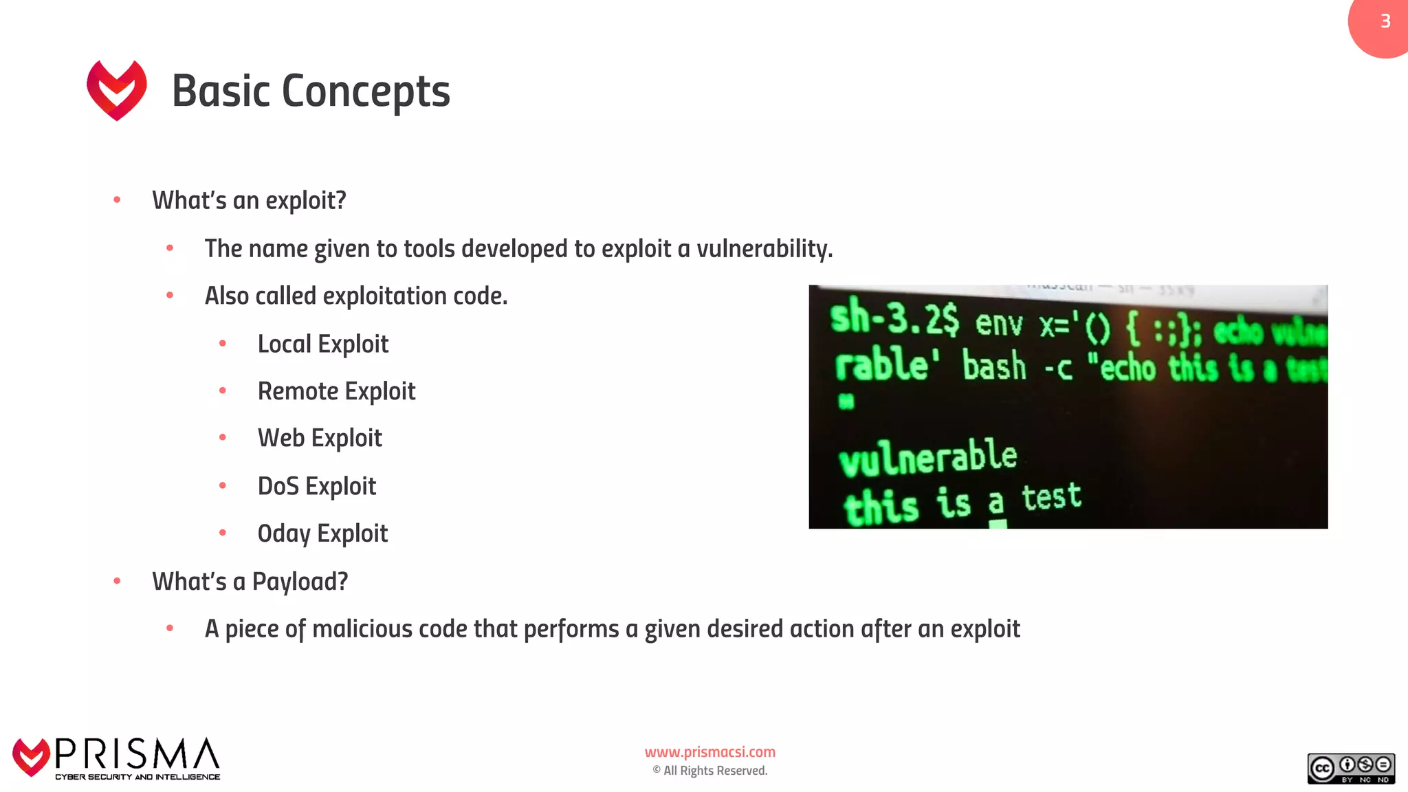 www.prismacsi.com
© All Rights Reserved.
3
Basic Concepts
• What’s an exploit?
• The name given to tools developed to exploit a vulnerability.
• Also called exploitation code.
• Local Exploit
• Remote Exploit
• Web Exploit
• DoS Exploit
• 0day Exploit
• What’s a Payload?
• A piece of malicious code that performs a given desired action after an exploit
 