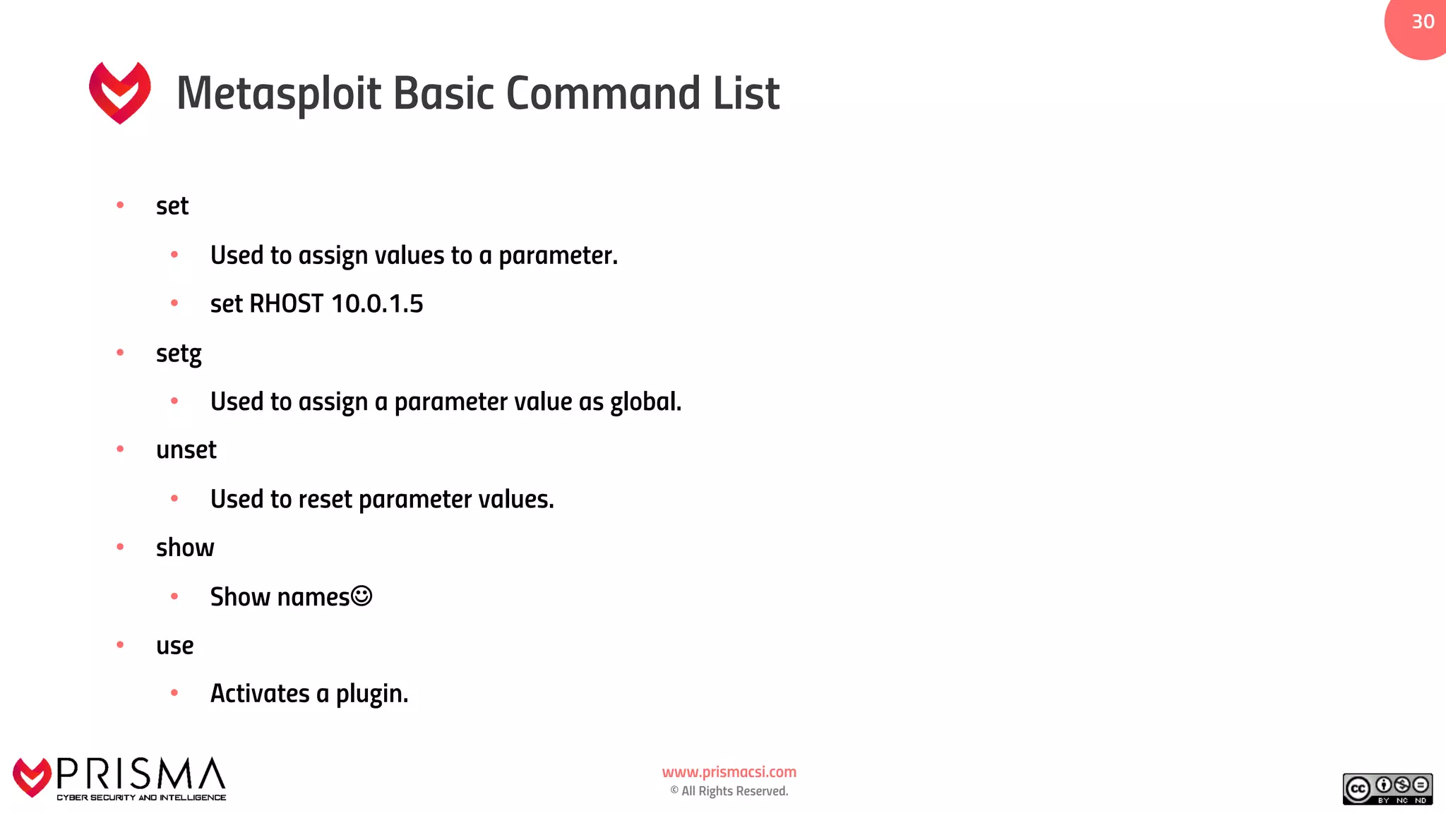 www.prismacsi.com
© All Rights Reserved.
30
Metasploit Basic Command List
• set
• Used to assign values to a parameter.
• set RHOST 10.0.1.5
• setg
• Used to assign a parameter value as global.
• unset
• Used to reset parameter values.
• show
• Show namesJ
• use
• Activates a plugin.
 