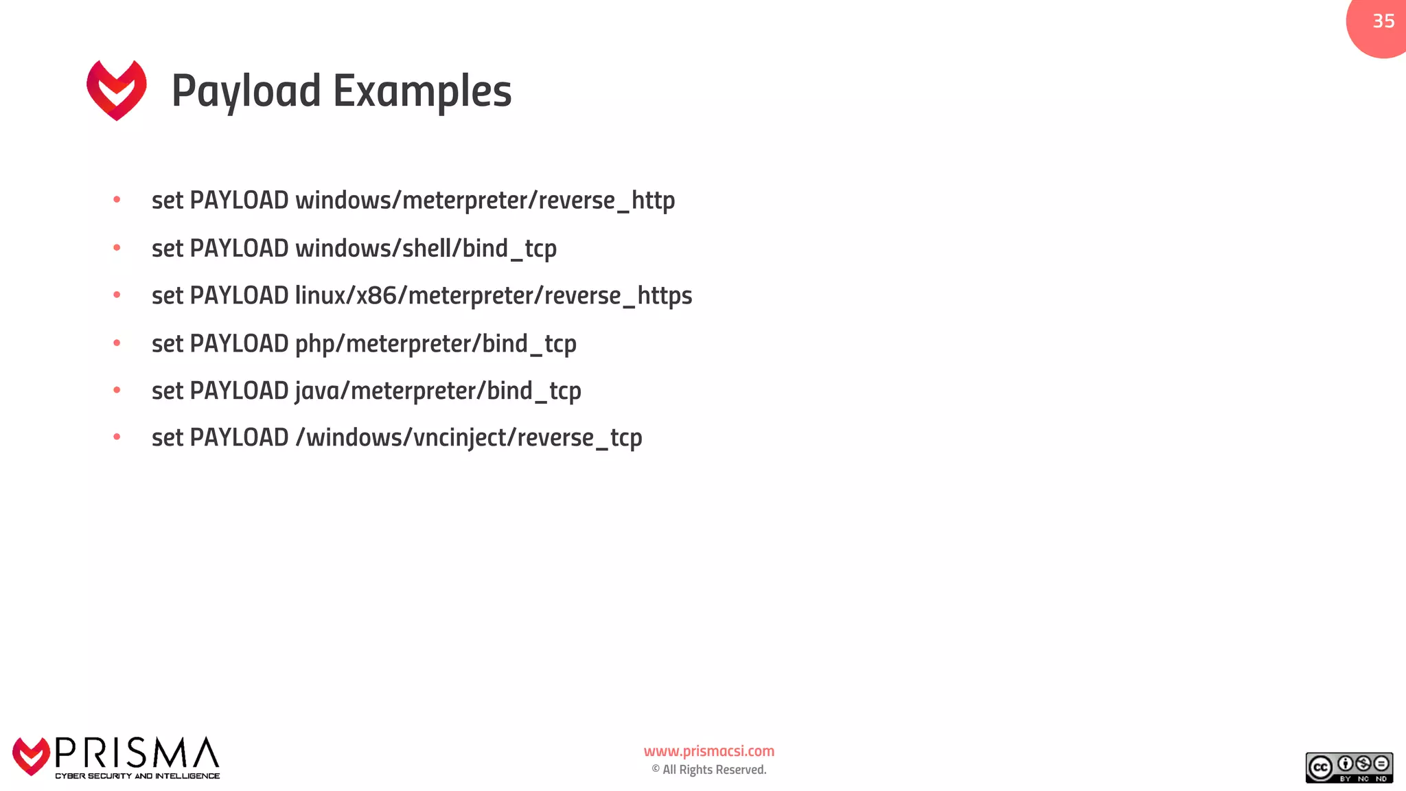 www.prismacsi.com
© All Rights Reserved.
35
Payload Examples
• set PAYLOAD windows/meterpreter/reverse_http
• set PAYLOAD windows/shell/bind_tcp
• set PAYLOAD linux/x86/meterpreter/reverse_https
• set PAYLOAD php/meterpreter/bind_tcp
• set PAYLOAD java/meterpreter/bind_tcp
• set PAYLOAD /windows/vncinject/reverse_tcp
 