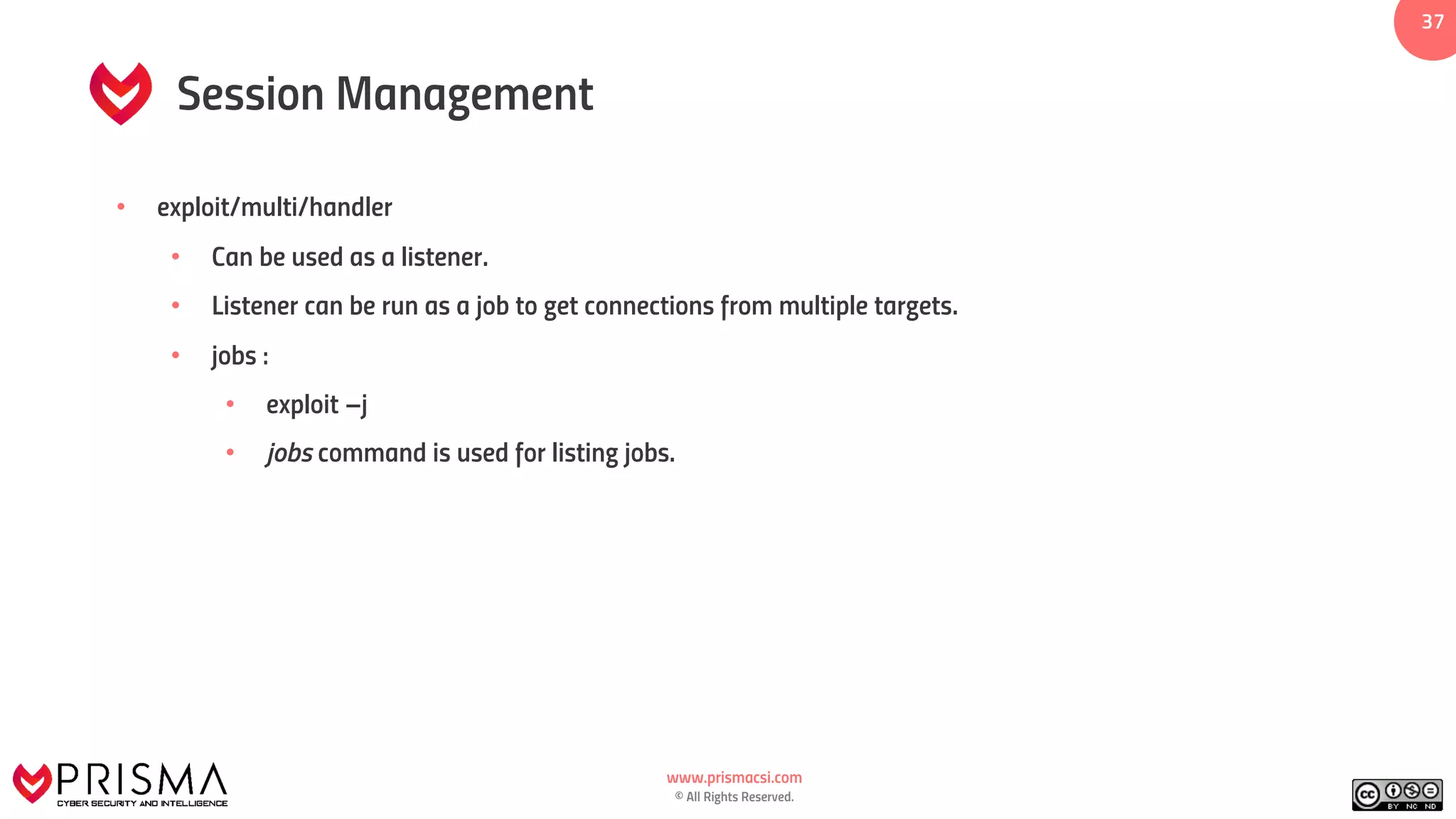 www.prismacsi.com
© All Rights Reserved.
37
Session Management
• exploit/multi/handler
• Can be used as a listener.
• Listener can be run as a job to get connections from multiple targets.
• jobs :
• exploit –j
• jobs command is used for listing jobs.
 