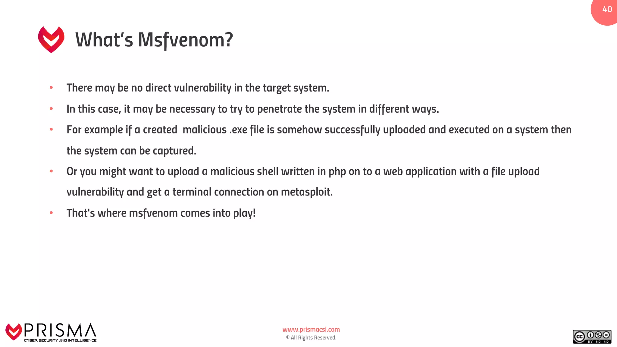 www.prismacsi.com
© All Rights Reserved.
40
What’s Msfvenom?
• There may be no direct vulnerability in the target system.
• In this case, it may be necessary to try to penetrate the system in different ways.
• For example if a created malicious .exe file is somehow successfully uploaded and executed on a system then
the system can be captured.
• Or you might want to upload a malicious shell written in php on to a web application with a file upload
vulnerability and get a terminal connection on metasploit.
• That's where msfvenom comes into play!
 