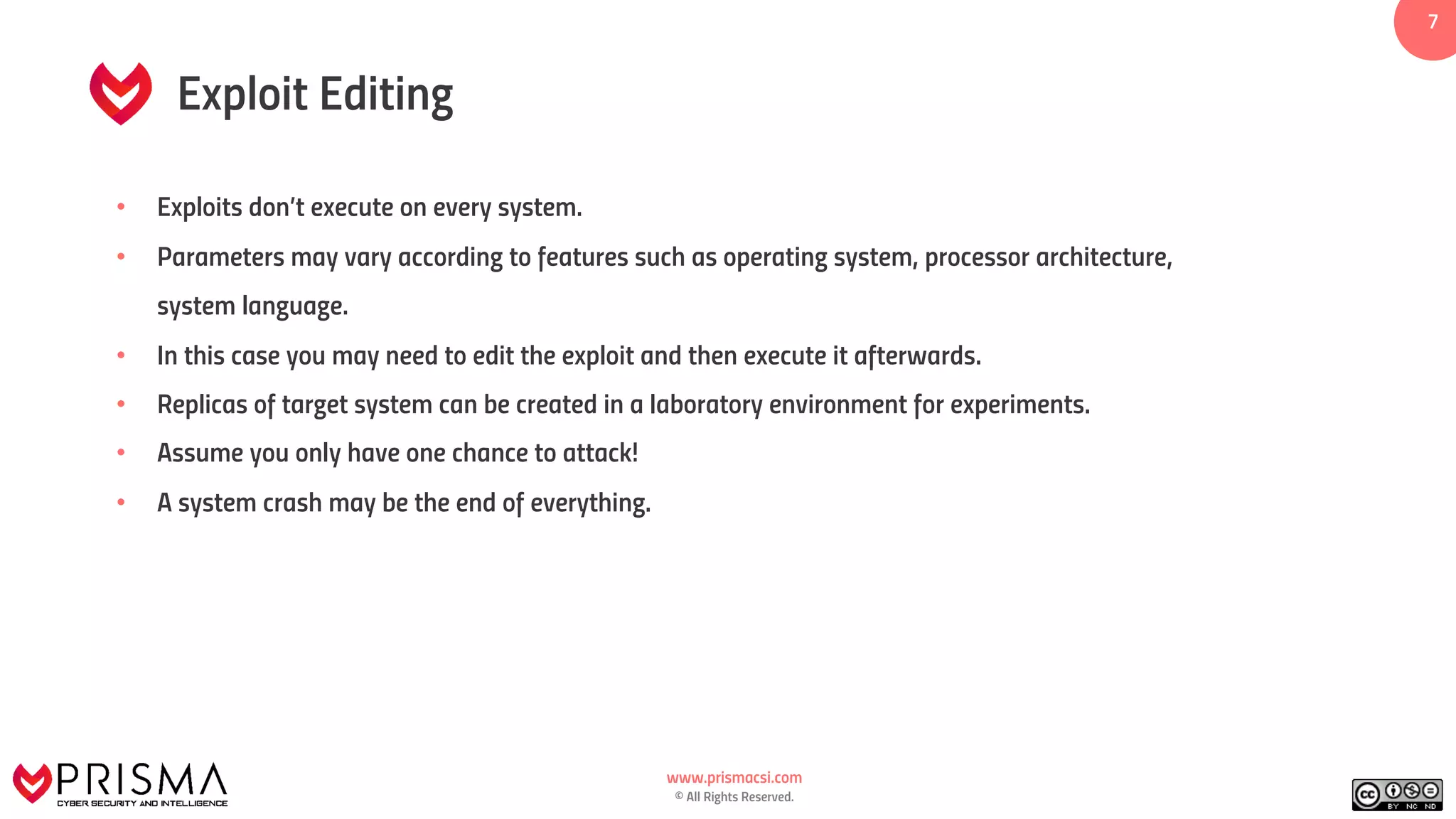 www.prismacsi.com
© All Rights Reserved.
7
Exploit Editing
• Exploits don’t execute on every system.
• Parameters may vary according to features such as operating system, processor architecture,
system language.
• In this case you may need to edit the exploit and then execute it afterwards.
• Replicas of target system can be created in a laboratory environment for experiments.
• Assume you only have one chance to attack!
• A system crash may be the end of everything.
 