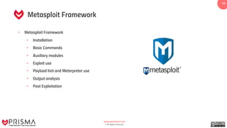 www.prismacsi.com
© All Rights Reserved.
10
Metasploit Framework
• Metasploit Framework
• Installation
• Basic Commands
• Auxiliary modules
• Exploit use
• Payload listi and Meterpreter use
• Output analysis
• Post Exploitation
 