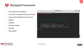 www.prismacsi.com
© All Rights Reserved.
11
Metasploit Framework
• It’s an open source software.
• Pro version is available but the community
version will be sufficient for this course .
• Exploits
• Payloads
• Auxiliary modules
• Encoders
• Post exploits
 