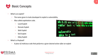 www.prismacsi.com
© All Rights Reserved.
3
Basic Concepts
• What’s an exploit?
• The name given to tools developed to exploit a vulnerability.
• Also called exploitation code.
• Local Exploit
• Remote Exploit
• Web Exploit
• DoS Exploit
• 0day Exploit
• What’s a Payload?
• A piece of malicious code that performs a given desired action after an exploit
 