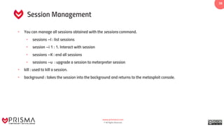www.prismacsi.com
© All Rights Reserved.
38
Session Management
• You can manage all sessions obtained with the sessions command.
• sessions –l : list sessions
• session –i 1 : 1. Interact with session
• sessions –K : end all sessions
• sessions –u : upgrade a session to meterpreter session
• kill : used to kill a session.
• background : takes the session into the background and returns to the metasploit console.
 