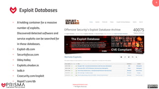 www.prismacsi.com
© All Rights Reserved.
4
Exploit Databases
• A holding container for a massive
number of exploits.
Discovered/detected software and
service exploits can be searched for
in these databases.
• Exploit-db.com
• Securityfocus.com
• 0day.today
• Exploits.shodan.io
• Iedb.ir
• Cxsecurity.com/exploit
• Rapid7.com/db
 