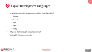 www.prismacsi.com
© All Rights Reserved.
5
Exploit Development Languages
• In which programming languages are exploits generally written?
• Python
• C / C++
• Perl
• PHP
• Ruby
• Why was the Framework concept conceived?
• Metasploit Framework example
 