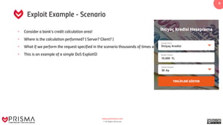 www.prismacsi.com
© All Rights Reserved.
8
Exploit Example - Scenario
• Consider a bank’s credit calculation area!
• Where is the calculation performed? ( Server? Client? )
• What if we perform the request specified in the scenario thousands of times within a minute?
• This is an example of a simple DoS ExploitJ
 