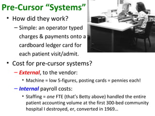 Pre-Cursor “Systems”
• How did they work?
– Simple: an operator typed
charges & payments onto a
cardboard ledger card for
each patient visit/admit.
• Cost for pre-cursor systems?
– External, to the vendor:
• Machine = low 5-figures, posting cards = pennies each!
– Internal payroll costs:
• Staffing = one FTE (that’s Betty above) handled the entire
patient accounting volume at the first 300-bed community
hospital I destroyed, er, converted in 1969…
 