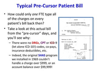 Typical Pre-Cursor Patient Bill
• How could only one FTE type all
of the charges on every
patient’s bill back then?
• Take a look at this actual bill
from the “pre-cursor” days, and
you’ll see why:
– There were no DRGs, CPT or ICD-9
(let alone ICD-10!) codes, co-pays,
insurance deductibles, etc.
– Indeed, the original SHAS program
we installed in 1969 couldn’t
handle a charge over $999, or an
account balance over $99,999!
 