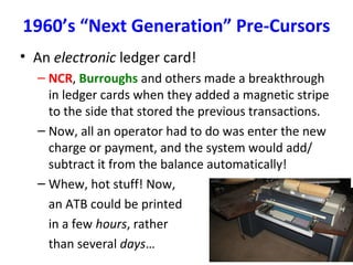 1960’s “Next Generation” Pre-Cursors
• An electronic ledger card!
– NCR, Burroughs and others made a breakthrough
in ledger cards when they added a magnetic stripe
to the side that stored the previous transactions.
– Now, all an operator had to do was enter the new
charge or payment, and the system would add/
subtract it from the balance automatically!
– Whew, hot stuff! Now,
an ATB could be printed
in a few hours, rather
than several days…
 