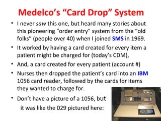 Medelco’s “Card Drop” System
• I never saw this one, but heard many stories about
this pioneering “order entry” system from the “old
folks” (people over 40) when I joined SMS in 1969.
• It worked by having a card created for every item a
patient might be charged for (today’s CDM),
• And, a card created for every patient (account #)
• Nurses then dropped the patient’s card into an IBM
1056 card reader, followed by the cards for items
they wanted to charge for.
• Don’t have a picture of a 1056, but
it was like the 029 pictured here:
 