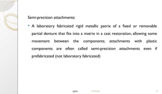 11/09/2025 10
Semi-precision attachments:
 A laboratory fabricated rigid metallic patrix of a fixed or removable
partial denture that fits into a matrix in a cast restoration, allowing some
movement between the components; attachments with plastic
components are often called semi-precision attachments even if
prefabricated (not laboratory fabricated)
GPT9
 