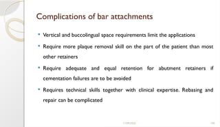 11/09/2025 105
Complications of bar attachments
 Vertical and buccolingual space requirements limit the applications
 Require more plaque removal skill on the part of the patient than most
other retainers
 Require adequate and equal retention for abutment retainers if
cementation failures are to be avoided
 Requires technical skills together with clinical expertise. Rebasing and
repair can be complicated
 