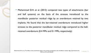 113
 Mohammad D.H. et al. (2013) compared two types of attachments (bar
and ball systems) on the basis of the stresses introduced to the
mandibular posterior residual ridge by an overdenture retained by two
implants. He found that the bar-retained overdenture introduced higher
stresses to the posterior mandibular residual ridge compared to the ball-
retained overdenture (0.4 MPa and 0.1 MPa, respectively)
11/09/2025
Mohammad D.H. et al.,The effects of two attachment types on the stresses introduced to the mandibular residual ridge, Quintessence Int,
2013, vol. 44 no. 8, 555-634
 