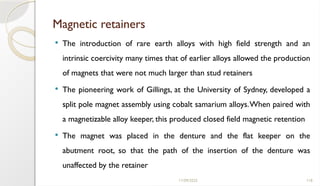 11/09/2025 118
Magnetic retainers
 The introduction of rare earth alloys with high field strength and an
intrinsic coercivity many times that of earlier alloys allowed the production
of magnets that were not much larger than stud retainers
 The pioneering work of Gillings, at the University of Sydney, developed a
split pole magnet assembly using cobalt samarium alloys.When paired with
a magnetizable alloy keeper, this produced closed field magnetic retention
 The magnet was placed in the denture and the flat keeper on the
abutment root, so that the path of the insertion of the denture was
unaffected by the retainer
 
