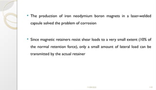 11/09/2025 119
 The production of iron neodymium boron magnets in a laser-welded
capsule solved the problem of corrosion
 Since magnetic retainers resist shear loads to a very small extent (10% of
the normal retention force), only a small amount of lateral load can be
transmitted by the actual retainer
 