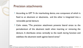 12
Precision attachments
 According to GPT 9- An interlocking device, one component of which is
fixed to an abutment or abutments, and the other is integrated into a
removable partial denture
 Cohn states, “The precision attachment prevents lateral stress to the
periodontium of the abutment teeth when inserting or removing the
denture. It distributes stress vertically to the tooth during function and
stabilizes the abutment teeth against lateral stress”
11/09/2025
GPT9
Zinner I.D. Precision attachments, Full-Mouth Reconstruction: Fixed Removable, Dental Clinics of North America, July 1987,Vol.31, No. 3, 395-415
 