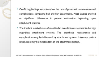 125
 Conflicting findings were found on the rate of prosthetic maintenance and
complications comparing ball and bar attachments. Most studies showed
no significant differences in patient satisfaction depending upon
attachment systems
 The implant survival rate of mandibular overdentures seemed to be high
regardless attachment systems. The prosthetic maintenance and
complications may be influenced by attachment systems. However patient
satisfaction may be independent of the attachment system.
11/09/2025
kim H. et al, Attachment systems for mandibular implant overdentures: a systematic review, J Adv Prosthodont 2012;4:197-203
 