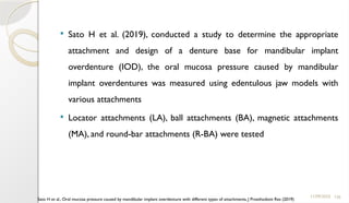126
 Sato H et al. (2019), conducted a study to determine the appropriate
attachment and design of a denture base for mandibular implant
overdenture (IOD), the oral mucosa pressure caused by mandibular
implant overdentures was measured using edentulous jaw models with
various attachments
 Locator attachments (LA), ball attachments (BA), magnetic attachments
(MA), and round-bar attachments (R-BA) were tested
11/09/2025
Sato H et al., Oral mucosa pressure caused by mandibular implant overdenture with different types of attachments, J Prosthodont Res (2019)
 