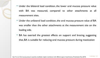 127
 Under the bilateral load condition, the lower oral mucosa pressure value
with BA was measured, compared to other attachments at all
measurement sites.
 Under the unilateral load condition, the oral mucosa pressure value of BA
was smaller than the other attachments at the measurement site on the
loading side.
 BA has exerted the greatest effects on support and bracing, suggesting
that, BA is suitable for reducing oral mucosa pressure during mastication
11/09/2025
Sato H et al., Oral mucosa pressure caused by mandibular implant overdenture with different types of attachments, J Prosthodont Res (2019)
 