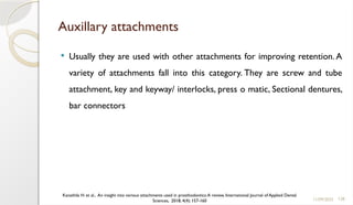 128
Auxillary attachments
 Usually they are used with other attachments for improving retention. A
variety of attachments fall into this category. They are screw and tube
attachment, key and keyway/ interlocks, press o matic, Sectional dentures,
bar connectors
11/09/2025
Kanathila H. et al., An insight into various attachments used in prosthodontics:A review, International Journal of Applied Dental
Sciences, 2018; 4(4): 157-160
 