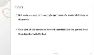 11/09/2025 131
Bolts
 Bolt units are used to connect the two parts of a sectional denture in
the mouth
 Each part of the denture is inserted separately and the patient locks
them together with the bolt
 