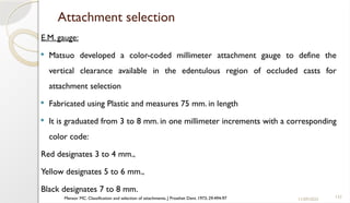 133
Attachment selection
E.M. gauge:
 Matsuo developed a color-coded millimeter attachment gauge to define the
vertical clearance available in the edentulous region of occluded casts for
attachment selection
 Fabricated using Plastic and measures 75 mm. in length
 It is graduated from 3 to 8 mm. in one millimeter increments with a corresponding
color code:
Red designates 3 to 4 mm.,
Yellow designates 5 to 6 mm.,
Black designates 7 to 8 mm.
11/09/2025
Mensor MC. Classification and selection of attachments. J Prosthet Dent. 1973; 29:494-97
 