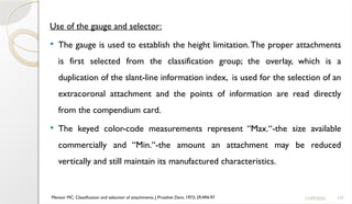 137
Use of the gauge and selector:
 The gauge is used to establish the height limitation.The proper attachments
is first selected from the classification group; the overlay, which is a
duplication of the slant-line information index, is used for the selection of an
extracoronal attachment and the points of information are read directly
from the compendium card.
 The keyed color-code measurements represent “Max.“-the size available
commercially and “Min.‘‘-the amount an attachment may be reduced
vertically and still maintain its manufactured characteristics.
11/09/2025
Mensor MC. Classification and selection of attachments. J Prosthet Dent. 1973; 29:494-97
 