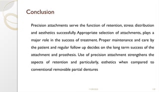 11/09/2025 139
Conclusion
Precision attachments serve the function of retention, stress distribution
and aesthetics successfully. Appropriate selection of attachments, plays a
major role in the success of treatment. Proper maintenance and care by
the patient and regular follow up decides on the long term success of the
attachment and prosthesis. Use of precision attachment strengthens the
aspects of retention and particularly, esthetics when compared to
conventional removable partial dentures
 