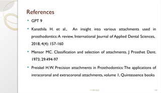11/09/2025 140
References
 GPT 9
 Kanathila H. et al., An insight into various attachments used in
prosthodontics:A review, International Journal of Applied Dental Sciences,
2018; 4(4): 157-160
 Mensor MC. Classification and selection of attachments. J Prosthet Dent.
1973; 29:494-97
 Preiskel H.W. Precision attachments in Prosthodontics:The applications of
intracoronal and extracoronal attachments, volume 1, Quintessence books
 