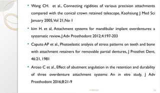 11/09/2025 142
 Wang CH. et al., Connecting rigidities of various precision attachments
compared with the conical crown retained telescope, Kaohsiung J Med Sci
January 2005,Vol 21,No 1
 kim H. et al, Attachment systems for mandibular implant overdentures: a
systematic review, J Adv Prosthodont 2012;4:197-203
 Caputo AP et al., Photoelastic analysis of stress patterns on teeth and bone
with attachment retainers for removable partial dentures, J Prosthet Dent,
46:21, 1981
 Aroso C et al., Effect of abutment angulation in the retention and durability
of three overdenture attachment systems: An in vitro study, J Adv
Prosthodont 2016;8:21-9
 