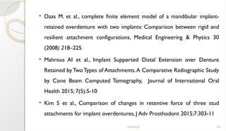 11/09/2025 143
 Daas M. et al., complete finite element model of a mandibular implant-
retained overdenture with two implants: Comparison between rigid and
resilient attachment configurations, Medical Engineering & Physics 30
(2008) 218–225
 Mahrous AI et al., Implant Supported Distal Extension over Denture
Retained by TwoTypes of Attachments.A Comparative Radiographic Study
by Cone Beam Computed Tomography, Journal of International Oral
Health 2015; 7(5):5-10
 Kim S et al., Comparison of changes in retentive force of three stud
attachments for implant overdentures, J Adv Prosthodont 2015;7:303-11
 