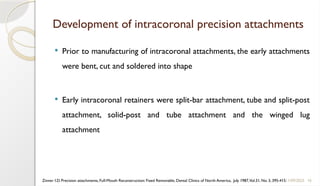 16
Development of intracoronal precision attachments
 Prior to manufacturing of intracoronal attachments, the early attachments
were bent, cut and soldered into shape
 Early intracoronal retainers were split-bar attachment, tube and split-post
attachment, solid-post and tube attachment and the winged lug
attachment
11/09/2025
Zinner I.D. Precision attachments, Full-Mouth Reconstruction: Fixed Removable, Dental Clinics of North America, July 1987,Vol.31, No. 3, 395-415
 
