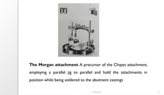 11/09/2025 21
The Morgan attachment.A precursor of the Chayes attachment,
employing a parallel jig to parallel and hold the attachments in
position while being soldered to the abutment castings
 