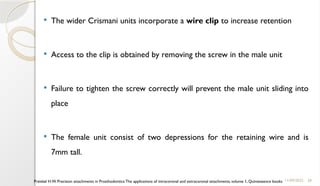 28
 The wider Crismani units incorporate a wire clip to increase retention
 Access to the clip is obtained by removing the screw in the male unit
 Failure to tighten the screw correctly will prevent the male unit sliding into
place
 The female unit consist of two depressions for the retaining wire and is
7mm tall.
11/09/2025
Preiskel H.W. Precision attachments in Prosthodontics:The applications of intracoronal and extracoronal attachments, volume 1, Quintessence books
 