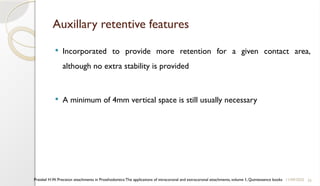 33
Auxillary retentive features
 Incorporated to provide more retention for a given contact area,
although no extra stability is provided
 A minimum of 4mm vertical space is still usually necessary
11/09/2025
Preiskel H.W. Precision attachments in Prosthodontics:The applications of intracoronal and extracoronal attachments, volume 1, Quintessence books
 