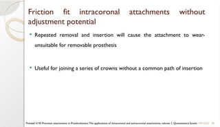 38
Friction fit intracoronal attachments without
adjustment potential
 Repeated removal and insertion will cause the attachment to wear-
unsuitable for removable prosthesis
 Useful for joining a series of crowns without a common path of insertion
11/09/2025
Preiskel H.W. Precision attachments in Prosthodontics:The applications of intracoronal and extracoronal attachments, volume 1, Quintessence books
 