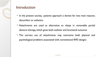 11/09/2025 4
Introduction
 In the present society, patients approach a dentist for two main reasons;
discomfort or esthetics
 Attachments are used as alternative to clasps in removable partial
denture therapy, which gives both esthetic and functional outcome
 The correct use of attachments may overcome both physical and
psychological problems associated with conventional RPD designs
 