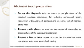 41
Abutment tooth preparation
1. Survey the diagnostic cast to ensure proper placement of the
required precision attachment for esthetics, periodontal health,
restoration of biologic tooth contours, and an optimal path of insertion
of the RPD
2. Prepare guide planes to avoid an overcontoured restoration on
these surfaces of the subsequent restoration
3. Prepare a box or deep recess to house the precision attachment
rest seat so as to avoid an overbuilt casting
11/09/2025
Zinner I.D. Precision attachments, Full-Mouth Reconstruction: Fixed Removable, Dental Clinics of North America, July 1987,Vol.31, No. 3, 395-415
 