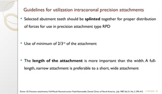 43
Guidelines for utilization intracoronal precision attachments
 Selected abutment teeth should be splinted together for proper distribution
of forces for use in precision attachment type RPD
 Use of minimum of 2/3rd
of the attachment
 The length of the attachment is more important than the width. A full-
length, narrow attachment is preferable to a short, wide attachment
11/09/2025
Zinner I.D. Precision attachments, Full-Mouth Reconstruction: Fixed Removable, Dental Clinics of North America, July 1987,Vol.31, No. 3, 395-415
 